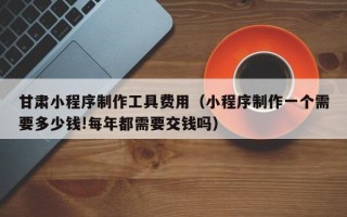 香港甘肃小程序制作工具费用（小程序制作一个需要多少钱!每年都需要交钱吗）