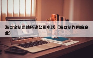 香港海口定制网站搭建公司电话（海口制作网站企业）