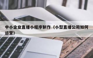 香港中小企业直播小程序制作（小型直播公司如何运营）