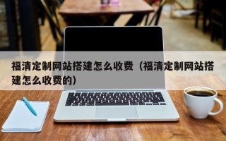 香港福清定制网站搭建怎么收费（福清定制网站搭建怎么收费的）
