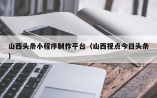 香港山西头条小程序制作平台（山西视点今日头条）